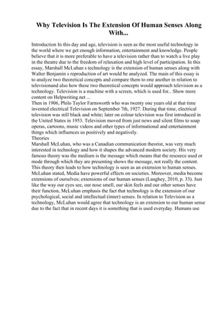 Why Television Is The Extension Of Human Senses Along
With...
Introduction In this day and age, television is seen as the most useful technology in
the world where we get enough information, entertainment and knowledge. People
believe that it is more preferable to have a television rather than to watch a live play
in the theatre due to the freedom of relaxation and high level of participation. In this
essay, Marshall McLuhan s technology is the extension of human senses along with
Walter Benjamin s reproduction of art would be analyzed. The main of this essay is
to analyze two theoretical concepts and compare them to one another in relation to
televisionand also how these two theoretical concepts would approach television as a
technology. Television is a machine with a screen, which is used for... Show more
content on Helpwriting.net ...
Then in 1906, Philo Taylor Farnsworth who was twenty one years old at that time
invented electrical Television on September 7th, 1927. During that time, electrical
television was still black and white; later on colour television was first introduced in
the United States in 1953. Television moved from just news and silent films to soap
operas, cartoons, music videos and other types of informational and entertainment
things which influences us positively and negatively.
Theories
Marshall McLuhan, who was a Canadian communication theorist, was very much
interested in technology and how it shapes the advanced modern society. His very
famous theory was the medium is the message which means that the resource used or
mode through which they are presenting shows the message, not really the content.
This theory then leads to how technology is seen as an extension to human senses.
McLuhan stated, Media have powerful effects on societies. Moreover, media become
extensions of ourselves; extensions of our human senses (Laughey, 2010, p. 33). Just
like the way our eyes see, our nose smell, our skin feels and our other senses have
their function, McLuhan emphasis the fact that technology is the extension of our
psychological, social and intellectual (inner) senses. In relation to Television as a
technology, McLuhan would agree that technology is an extension to our human sense
due to the fact that in recent days it is something that is used everyday. Humans use
 