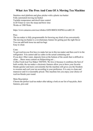 What Are The Pros And Cons Of A Moving Tea Machine
Stainless steel platform and glass pitcher with a plastic tea basket
Fully automated moving tea basket
Variable temperature and dwell time control
LCD Timer to view the steep and brew time
Works at 1500 Watts
https://www.amazon.com/exec/obidos/ASIN/B003LNOPSG/ezvid02 20
Pros:
The tea maker is fully programmable for brewing any kind of tea conveniently
The moving tea basket is a revolutionary feature for getting just the right flavor
You can add both loose tea and tea bags
Easy to clean
Cons:
To get iced tea you first have to make hot tea in this tea maker and then cool it in the
refrigerator. You cannot add ice cubes in the actual containing unit
If you don t filter water, deposits form at the bottom of the carafe that is difficult to
clean ... Show more content on Helpwriting.net ...
Coffee Fresh Iced Tea Maker TM70TS. We love it because it combines the best of
both worlds; the tea maker s electronic features allow you to brew your favorite
blends quicker and more conveniently but the machine still gives you the freedom
to sweeten and cool your tea according to your preference. It is easy to clean and
maneuver and it is reasonably priced. This machine lets you enjoy your choice of
iced tea blends year round.
Meta Description
Choose the perfect iced tea maker after taking a look at our list of top picks, their
features, pros and
 