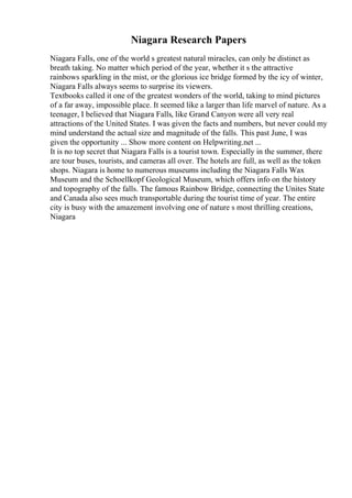 Niagara Research Papers
Niagara Falls, one of the world s greatest natural miracles, can only be distinct as
breath taking. No matter which period of the year, whether it s the attractive
rainbows sparkling in the mist, or the glorious ice bridge formed by the icy of winter,
Niagara Falls always seems to surprise its viewers.
Textbooks called it one of the greatest wonders of the world, taking to mind pictures
of a far away, impossible place. It seemed like a larger than life marvel of nature. As a
teenager, I believed that Niagara Falls, like Grand Canyon were all very real
attractions of the United States. I was given the facts and numbers, but never could my
mind understand the actual size and magnitude of the falls. This past June, I was
given the opportunity ... Show more content on Helpwriting.net ...
It is no top secret that Niagara Falls is a tourist town. Especially in the summer, there
are tour buses, tourists, and cameras all over. The hotels are full, as well as the token
shops. Niagara is home to numerous museums including the Niagara Falls Wax
Museum and the Schoellkopf Geological Museum, which offers info on the history
and topography of the falls. The famous Rainbow Bridge, connecting the Unites State
and Canada also sees much transportable during the tourist time of year. The entire
city is busy with the amazement involving one of nature s most thrilling creations,
Niagara
 