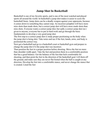 Jump Shot In Basketball
Basketball is one of my favorite sports, and is one of the most watched and played
sports all around the world. In basketball a jump shot makes it easier to score the
basketball faster. Jump shots can be a deadly weapon against your opponents, because
it comes down to something they cannot stop. An incorrect jumpshot will have more
miss shots than made shots, but a correct jump shot will have more made shots than
miss shots. Everyone wants a correct jump shot, but sadly a correct jump shot isn t
given to anyone, everyone has to put in hard work and go through the basic
fundamentals to develop a very good jump shot.
The first step to a correct jump shot is study proper positioning on the body when
the jump shot is being shot. Take notes and see if the feet, hands, arms, and body is
positioned the correct way.
Next get a basketball and go to a basketball court or basketball gym and prepare to
change the jump shot if it the jump shot was incorrect.
Then position the feet in a proper position before shooting. Move the feet no more
than shoulder width apart. Take the feet and position them in a comfortable position
that has a good balance. Get the balance of the feet that feels comfortable for
shooting, and then point the feet in the direction of the basketball goal. Lift them off
the ground, and make sure they are never flat footed when the ball is caught at any
direction. Develop the feet into a comfortable stance, and never change the stance that
is created. Lined the feet
 