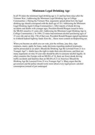 Minimum Legal Drinking Age
In all 50 states the minimum legal drinking age is 21 and has been since after the
Vietnam War ( Addressing the Minimum Legal Drinking Age in College
Communities ). During the Vietnam War, arguments spread about how the legal
drinking age should correspond with the draft age of 18 ( Addressing the Minimum
Legal Drinking Agein College Communities ). After reports of drunk driving
accidents and deaths with younger ages, President Ronald Reagan issued to have
the MLDA raised to 21 years old ( Addressing the Minimum Legal Drinking Age in
College Communities ). In 1984, 23 states had minimum alcohol purchasing ages of
21 year old, and on July 17th of that year, President Ronald Reagan signed legislation
to withhold federal highway funds from the... Show more content on Helpwriting.net
...
When you become an adult you can vote, join the military, jury duty, sign
contracts, marry, apply for loans, make decisions regarding medical treatments,
and be prosecuted as an adult ( Should the Drinking Age Be Lowered From 21 to a
Younger Age? ). Adults have the right to make their own decisions, and there are
many arguments on why 18 year olds should be able to consume alcohol legally. In
other countries like Europe with an MLDA of 18, there are fewer drunk driving
traffic accidents and fatalities than an MLDA of 21 in America ( Should the
Drinking Age Be Lowered From 21 to a Younger Age? ). Many argue that the
government and the police should worry more about every legal person s alcohol
consumption instead of just underaged
 