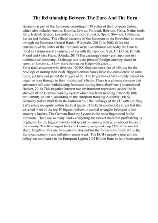 The Relationship Between The Euro And The Euro
Germany is part of the Eurozone consisting of 19 states of the European Union,
which also includes Austria, Estonia, Cyprus, Portugal, Belgium, Malta, Netherlands,
Italy, Ireland, Greece, Luxembourg, France, Slovakia, Spain, Slovenia, Lithuania,
Latvia and Finland. The official currency of the Eurozone is the Eurowhich is issued
through the European Central Bank. (Wikipedia, 2017) In 2002 all the old
currencies of the states of the Eurozone were discontinued and today the Euro is
rated as a major reserve currency along with the Japanese Yen, US Dollar, British
Pound and Swiss Franc. (Oanda, 2017) The exchange rateis very important to a
multinational company. Exchange rate is the price of foreign currency stated in
terms of domestic... Show more content on Helpwriting.net ...
For a retail customer who deposits 100,000 they can see a fee of 400 just for the
privilege of storing their cash. Bigger German banks have also considered the same
route, yet have not pulled the trigger so far. The larger banks have already passed on
negative rates through to their institutional clients. There is a growing concern that
customers will start withdrawing funds and storing them elsewhere. (International
Banker, 2016) This negative interest rate environment represents the decline in
strength of the German banking system which has been trending extremely little
profitability. In 2016, according to the European Banking Authority (EBA),
Germany ranked third from the bottom within the rankings of the EU with a trifling
2.6% return on equity within the first quarter. The EBA conducted a stress test that
unveiled 4 out of the top 10 biggest deficits in capital strengths belonged to the
country s lenders. The German Banking System is the most fragmented in the
Eurozone. There are so many banks competing for market share that profitability is
negligible for the biggest lenders and spread out among a large number of banks in
the country. The five largest banks in Germany only make up 32% of the market
share. Negative rates are forecasted to stay put for the foreseeable future while the
European economy and inflation remain weak. The ECB s negative interest rate
policy has cost banks in the European Region 2.64 Billion Euro so far. (International
 