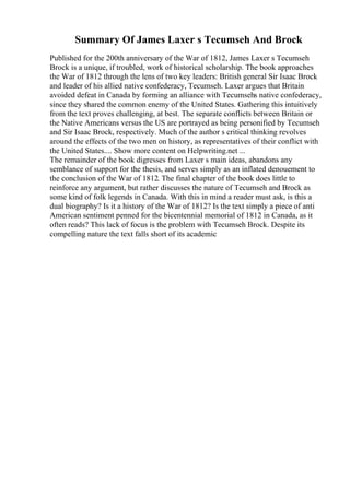 Summary Of James Laxer s Tecumseh And Brock
Published for the 200th anniversary of the War of 1812, James Laxer s Tecumseh
Brock is a unique, if troubled, work of historical scholarship. The book approaches
the War of 1812 through the lens of two key leaders: British general Sir Isaac Brock
and leader of his allied native confederacy, Tecumseh. Laxer argues that Britain
avoided defeat in Canada by forming an alliance with Tecumsehs native confederacy,
since they shared the common enemy of the United States. Gathering this intuitively
from the text proves challenging, at best. The separate conflicts between Britain or
the Native Americans versus the US are portrayed as being personified by Tecumseh
and Sir Isaac Brock, respectively. Much of the author s critical thinking revolves
around the effects of the two men on history, as representatives of their conflict with
the United States.... Show more content on Helpwriting.net ...
The remainder of the book digresses from Laxer s main ideas, abandons any
semblance of support for the thesis, and serves simply as an inflated denouement to
the conclusion of the War of 1812. The final chapter of the book does little to
reinforce any argument, but rather discusses the nature of Tecumseh and Brock as
some kind of folk legends in Canada. With this in mind a reader must ask, is this a
dual biography? Is it a history of the War of 1812? Is the text simply a piece of anti
American sentiment penned for the bicentennial memorial of 1812 in Canada, as it
often reads? This lack of focus is the problem with Tecumseh Brock. Despite its
compelling nature the text falls short of its academic
 