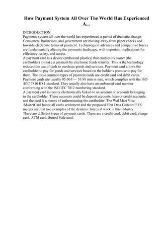 How Payment System All Over The World Has Experienced
A...
INTRODUCTION
Payments system all over the world has experienced a period of dramatic change.
Consumers, businesses, and government are moving away from paper checks and
towards electronic forms of payment. Technological advances and competitive forces
are fundamentally altering the payments landscape, with important implications for
efficiency, safety, and access.
A payment card is a device (embossed plastics) that enables its owner (the
cardholder) to make a payment by electronic funds transfer. This is the technology
reduced the use of cash to purchase goods and services. Payment card allows the
cardholder to pay for goods and services based on the holder s promise to pay for
them. The most common types of payment cards are credit card and debit cards.
Payment cards are usually 85.60 Г— 53.98 mm in size, which complies with the ISO
/IEC 7810 ID 1 standard. They usually also have an embossed card number
conforming with the ISO/IEC 7812 numbering standard.
A payment card is mostly electronically linked to an account or accounts belonging
to the cardholder. These accounts could be deposit accounts, loan or credit accounts,
and the card is a means of authenticating the cardholder. The Wal Mart Visa
/MasterCard honor all cards settlement and the proposed First Data Concord EFS
merger are just two examples of the dynamic forces at work in this industry.
There are different types of payment cards. These are a credit card, debit card, charge
card, ATM card, Stored Vale card,
 