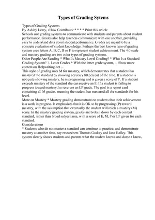 Types of Grading Sytems
Types of Grading Systems
By Ashley Leary, eHow Contributor * * * * Print this article
Schools use grading systems to communicate with students and parents about student
performance. Grades also help teachers communicate with one another, providing
easy to understand data about student performance. Grades are meant to be a
concrete evaluation of student knowledge. Perhaps the best known type of grading
system uses letters A, B, C, D or F to represent student achievement. The 4.0 scale
and mastery grading are two other types of grading systems.
Other People Are Reading * What Is Mastery Level Grading? * What Is a Standard
Grading System? 1. Letter Grades * With the letter grade system, ... Show more
content on Helpwriting.net ...
This style of grading uses M for mastery, which demonstrates that a student has
mastered the standard by showing accuracy 80 percent of the time. If a student is
not quite showing mastery, he is progressing and is given a score of P. If a student
exceeds mastery of the standard she can receive an E. If a student is failing to
progress toward mastery, he receives an LP grade. The goal is a report card
containing all M grades, meaning the student has mastered all the standards for his
level.
More on Mastery * Mastery grading demonstrates to students that their achievement
is a work in progress. It emphasizes that it is OK to be progressing (P) toward
mastery, with the assumption that eventually the student will reach a mastery (M)
score. In the mastery grading system, grades are broken down by each content
standard, rather than broad subject area, with a score of E, M, P or LP given for each
standard.
Considerations
* Students who do not master a standard can continue to practice, and demonstrate
mastery at another time, say researchers Thomas Guskey and Jane Bailey. This
system clearly shows students and parents what the student knows and doesn t know,
 