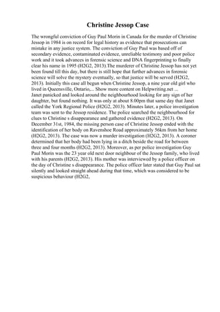 Christine Jessop Case
The wrongful conviction of Guy Paul Morin in Canada for the murder of Christine
Jessop in 1984 is on record for legal history as evidence that prosecutions can
mistake in any justice system. The conviction of Guy Paul was based off of
secondary evidence, contaminated evidence, unreliable testimony and poor police
work and it took advances in forensic science and DNA fingerprinting to finally
clear his name in 1995 (H2G2, 2013).The murderer of Christine Jessop has not yet
been found till this day, but there is still hope that further advances in forensic
science will solve the mystery eventually, so that justice will be served (H2G2,
2013). Initially this case all begun when Christine Jessop, a nine year old girl who
lived in Queensville, Ontario,... Show more content on Helpwriting.net ...
Janet panicked and looked around the neighbourhood looking for any sign of her
daughter, but found nothing. It was only at about 8.00pm that same day that Janet
called the York Regional Police (H2G2, 2013). Minutes later, a police investigation
team was sent to the Jessop residence. The police searched the neighbourhood for
clues to Christine s disappearance and gathered evidence (H2G2, 2013). On
December 31st, 1984, the missing person case of Christine Jessop ended with the
identification of her body on Ravenshoe Road approximately 56km from her home
(H2G2, 2013). The case was now a murder investigation (H2G2, 2013). A coroner
determined that her body had been lying in a ditch beside the road for between
three and four months (H2G2, 2013). Moreover, as per police investigation Guy
Paul Morin was the 23 year old next door neighbour of the Jessop family, who lived
with his parents (H2G2, 2013). His mother was interviewed by a police officer on
the day of Christine s disappearance. The police officer later stated that Guy Paul sat
silently and looked straight ahead during that time, which was considered to be
suspicious behaviour (H2G2,
 