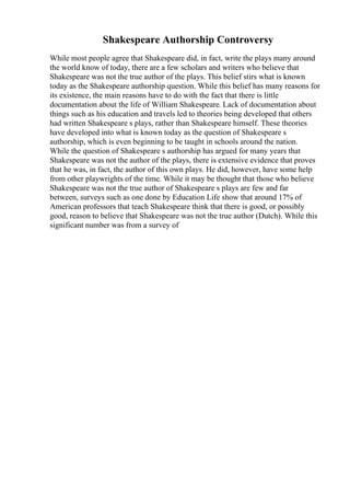 Shakespeare Authorship Controversy
While most people agree that Shakespeare did, in fact, write the plays many around
the world know of today, there are a few scholars and writers who believe that
Shakespeare was not the true author of the plays. This belief stirs what is known
today as the Shakespeare authorship question. While this belief has many reasons for
its existence, the main reasons have to do with the fact that there is little
documentation about the life of William Shakespeare. Lack of documentation about
things such as his education and travels led to theories being developed that others
had written Shakespeare s plays, rather than Shakespeare himself. These theories
have developed into what is known today as the question of Shakespeare s
authorship, which is even beginning to be taught in schools around the nation.
While the question of Shakespeare s authorship has argued for many years that
Shakespeare was not the author of the plays, there is extensive evidence that proves
that he was, in fact, the author of this own plays. He did, however, have some help
from other playwrights of the time. While it may be thought that those who believe
Shakespeare was not the true author of Shakespeare s plays are few and far
between, surveys such as one done by Education Life show that around 17% of
American professors that teach Shakespeare think that there is good, or possibly
good, reason to believe that Shakespeare was not the true author (Dutch). While this
significant number was from a survey of
 