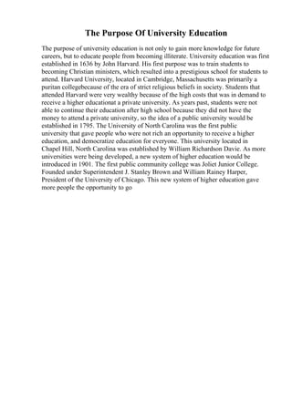The Purpose Of University Education
The purpose of university education is not only to gain more knowledge for future
careers, but to educate people from becoming illiterate. University education was first
established in 1636 by John Harvard. His first purpose was to train students to
becoming Christian ministers, which resulted into a prestigious school for students to
attend. Harvard University, located in Cambridge, Massachusetts was primarily a
puritan collegebecause of the era of strict religious beliefs in society. Students that
attended Harvard were very wealthy because of the high costs that was in demand to
receive a higher educationat a private university. As years past, students were not
able to continue their education after high school because they did not have the
money to attend a private university, so the idea of a public university would be
established in 1795. The University of North Carolina was the first public
university that gave people who were not rich an opportunity to receive a higher
education, and democratize education for everyone. This university located in
Chapel Hill, North Carolina was established by William Richardson Davie. As more
universities were being developed, a new system of higher education would be
introduced in 1901. The first public community college was Joliet Junior College.
Founded under Superintendent J. Stanley Brown and William Rainey Harper,
President of the University of Chicago. This new system of higher education gave
more people the opportunity to go
 