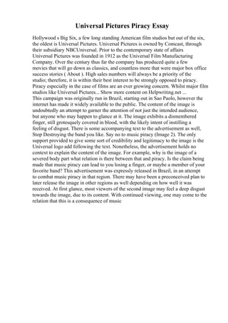Universal Pictures Piracy Essay
Hollywood s Big Six, a few long standing American film studios but out of the six,
the oldest is Universal Pictures. Universal Pictures is owned by Comcast, through
their subsidiary NBCUniversal. Prior to the contemporary state of affairs
Universal Pictures was founded in 1912 as the Universal Film Manufacturing
Company. Over the century thus far the company has produced quite a few
movies that will go down as classics, and countless more that were major box office
success stories ( About ). High sales numbers will always be a priority of the
studio; therefore, it is within their best interest to be strongly opposed to piracy.
Piracy especially in the case of films are an ever growing concern. Whilst major film
studios like Universal Pictures... Show more content on Helpwriting.net ...
This campaign was originally run in Brazil, starting out in Sao Paolo, however the
internet has made it widely available to the public. The content of the image is
undoubtedly an attempt to garner the attention of not just the intended audience,
but anyone who may happen to glance at it. The image exhibits a dismembered
finger, still grotesquely covered in blood, with the likely intent of instilling a
feeling of disgust. There is some accompanying text to the advertisement as well,
Stop Destroying the band you like. Say no to music piracy (Image 2). The only
support provided to give some sort of credibility and legitimacy to the image is the
Universal logo add following the text. Nonetheless, the advertisement holds no
context to explain the content of the image. For example, why is the image of a
severed body part what relation is there between that and piracy. Is the claim being
made that music piracy can lead to you losing a finger, or maybe a member of your
favorite band? This advertisement was expressly released in Brazil, in an attempt
to combat music piracy in that region. There may have been a preconceived plan to
later release the image in other regions as well depending on how well it was
received. At first glance, most viewers of the second image may feel a deep disgust
towards the image, due to its content. With continued viewing, one may come to the
relation that this is a consequence of music
 