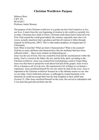 Christian Worldview Purpose
Rebecca Drew
CWV 101
08/16/2017
Professor Andre Mooney
The purpose of the Christian worldview is to guide one how God wanted us to live
our lives. It starts from the very beginning of creation to the world we currently live
in today. Christians have faith in Christ. Christians truth about God is believed to be
First, God created the world good indeed, the creation, especially man who is its
crown, actually manifests God s goodness and that all creation is fallen through
original sin (Echeyerria, 2007). This is what makes prophecy an integral part of
Christianity.
God: What is God like? What are God s Characteristics? What is his creation?
God has so many attributes and characteristics like the attributes that have been
reflected within ... Show more content on Helpwriting.net ...
Jesus was the son of God, who was created by God and the second person within the
trinity. God is viewed as the father, the son, and the holy spirit, according to the
Christian worldview. Jesus was created from God planting a seed in Virgin Mary.
Jesus was thus born to spread the word about God and all the gospel. Jesus lived a
life as a human as all of us do now. He experienced a lot of things we as human s
experience. Jesus sacrificed himself for our sins where he died on the cross. Jesus is
important to the Christian worldview because he is the ultimate reason we are who
we are today. God is both holy and just, so although he created humanity to be
immortal, he could not accept them into his holy kingdom in their sinful state
(Lecture 5). After Jesus sacrificed himself on the cross, this served as redemption and
it was then that god allowed them into the
 