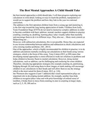 The Best Mental Approaches A Child Should Take
the best mental approaches a child should take. I will then progress exploring one
calculation in extra detail, looking at ways to teach the problem, manipulatives I
would use to support the problem and how they link to the year two national
curriculum.
The addition is the first operation children learn from a young age and mastering it,
is the first step toward the long lasting appreciation of maths. Children from Early
Years Foundation Stage (EYFS) do not need to memorise complex additions in order
to become confident with basic addition. instead, teachers support children to practice
counting; counting on, doubling, learning place value visually rather than mentally
and encourage them to do it in different ways. They also use ... Show more content on
Helpwriting.net ...
However, with subtraction calculations, this is not possible. Hence they are expected
to use inverse relationship between addition and subtraction to check calculations and
solve missing number problems. (NC, 2013).
One of the approaches, which is highly recommended for children to practise, is to do
addition calculations mentally (working out calculations in their head) using various
strategies, which is the focus of this essay. Tony Cotton (2013, p.109) states that
developing mental approaches is more efficient to work out solutions to problems and
helps children to become fluent in mental calculation. However, doing mental
calculations, such as addition, can be challenging and confusing for some children.
Therefore, introducing appropriate strategies (for example counting on, partitioning,
bridging through 10) and using them to draw images or mark making will encourage
children to see calculations in their heads and will allow them to use the strategy
which is the most suited for them (Cotton, 2013, p. 110).
Ian Thomson also suggests (I part 1 addition) that visual representation plays an
important role in developing mental addition. for example, number lines help
children to recognise place value and with prior knowledge of ordinal sense of
numbers, it helps them to move from counting in ones to counting in larger steps,
such as 2, 5, 10, 100 and so
 