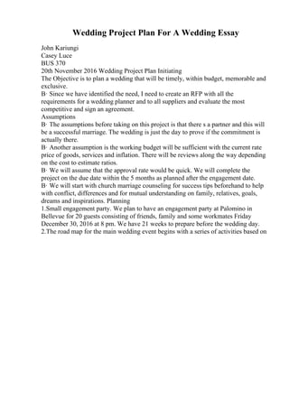 Wedding Project Plan For A Wedding Essay
John Kariungi
Casey Luce
BUS 370
20th November 2016 Wedding Project Plan Initiating
The Objective is to plan a wedding that will be timely, within budget, memorable and
exclusive.
В· Since we have identified the need, I need to create an RFP with all the
requirements for a wedding planner and to all suppliers and evaluate the most
competitive and sign an agreement.
Assumptions
В· The assumptions before taking on this project is that there s a partner and this will
be a successful marriage. The wedding is just the day to prove if the commitment is
actually there.
В· Another assumption is the working budget will be sufficient with the current rate
price of goods, services and inflation. There will be reviews along the way depending
on the cost to estimate ratios.
В· We will assume that the approval rate would be quick. We will complete the
project on the due date within the 5 months as planned after the engagement date.
В· We will start with church marriage counseling for success tips beforehand to help
with conflict, differences and for mutual understanding on family, relatives, goals,
dreams and inspirations. Planning
1.Small engagement party. We plan to have an engagement party at Palomino in
Bellevue for 20 guests consisting of friends, family and some workmates Friday
December 30, 2016 at 8 pm. We have 21 weeks to prepare before the wedding day.
2.The road map for the main wedding event begins with a series of activities based on
 