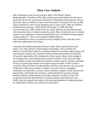 Ebay Case Analysis
eBay: Dominance in the On line Industry eBay is The World s Online
MarketplaceВ®. Founded in 1995, eBay created a powerful platform for the sale of
goods and services by a passionate community of individuals and businesses. On any
given day, there are millions of items across thousands of categories for sale on eBay
and its subsidiaries, half.com and shopping.com, to name a few ( eBay Inc Outlines
Global Business Strategy , 2000.) Retrieved October 31, 2008 from http:/
/investor.ebay.com). eBay enables trade on a local, national, and international basis
with customized sites in markets around the world. eBay is leading the way in Internet
auctions over competitors, Amazon.comand Yahoo.com. The Internet brings together
a larger number of... Show more content on Helpwriting.net ...
eBay should keep a close eye on threats to their company and do what they can to
make them opportunities for change.
Conclusion By implementing their business model, eBay employed three main
tactics. First, they looked to build strategic partnerships, such as PayPal and
Half.com. Second, they looked for customer feedback to constantly make changes and
improvements. Finally, they monitored of their internal and external environments
for possible opportunities. By initiating all of these tactics, eBay is able to adapt to
the changing ways while keeping their customers satisfied. To be successful eBay
must continue to mold and change their business model to satisfy customers and keep
the level of quality they employ to the highest degree possible. If eBay is able to
work these ideas into their everyday business life, they will continue to be successful.
Furthermore, eBay must continue to improve its level of service, strengthen
community trust and safety, increase system reliability, enhance website features and
functionality, and broaden the company s trading platform by growing existing
product categories and promoting new product categories in order to cope with
competitive pressures and maintain its existing customers and attract new ones.
Finally, they can expand their market to the growing population of older generations
by making their websites more attractive by catering to
 