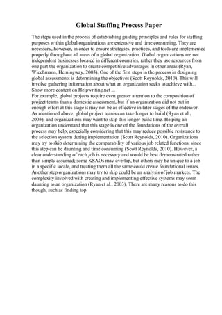 Global Staffing Process Paper
The steps used in the process of establishing guiding principles and rules for staffing
purposes within global organizations are extensive and time consuming. They are
necessary, however, in order to ensure strategies, practices, and tools are implemented
properly throughout all areas of a global organization. Global organizations are not
independent businesses located in different countries, rather they use resources from
one part the organization to create competitive advantages in other areas (Ryan,
Wiechmann, Hemingway, 2003). One of the first steps in the process in designing
global assessments is determining the objectives (Scott Reynolds, 2010). This will
involve gathering information about what an organization seeks to achieve with...
Show more content on Helpwriting.net ...
For example, global projects require even greater attention to the composition of
project teams than a domestic assessment, but if an organization did not put in
enough effort at this stage it may not be as effective in later stages of the endeavor.
As mentioned above, global project teams can take longer to build (Ryan et al.,
2003), and organizations may want to skip this longer build time. Helping an
organization understand that this stage is one of the foundations of the overall
process may help, especially considering that this may reduce possible resistance to
the selection system during implementation (Scott Reynolds, 2010). Organizations
may try to skip determining the comparability of various job related functions, since
this step can be daunting and time consuming (Scott Reynolds, 2010). However, a
clear understanding of each job is necessary and would be best demonstrated rather
than simply assumed; some KSAOs may overlap, but others may be unique to a job
in a specific locale, and treating them all the same could create foundational issues.
Another step organizations may try to skip could be an analysis of job markets. The
complexity involved with creating and implementing effective systems may seem
daunting to an organization (Ryan et al., 2003). There are many reasons to do this
though, such as finding top
 