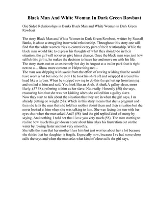 Black Man And White Woman In Dark Green Rowboat
One Sided Relationships in Banks Black Man and White Woman in Dark Green
Rowboat
The story Black Man and White Women in Dark Green Rowboat, written by Russell
Banks, is about a struggling interracial relationship. Throughout this story one will
find that the white women tries to control every part of their relationship. While the
black man would like to express his thoughts of what they should do in their
situation, the girl will not even give him a chance. Once the black man sees just how
selfish this girl is, he makes the decision to leave her and move on with his life.
The story starts out on an extremely hot day in August at a trailer park that is right
next to a ... Show more content on Helpwriting.net ...
The man was dripping with sweat from the effort of rowing wishing that he would
have worn a hat but since he didn t he took his shirt off and wrapped it around his
head like a turban. When he stopped rowing to do this the girl sat up from tanning
and smiled at him and said, You look like an Arab. A sheik
. A galley slave, more
likely. (57 58), referring to him as her slave. No, really. Honestly (58) she says,
reassuring him that she was not kidding when she called him a galley slave.
Now they start to talk about the situation that they are in when the girl says, I m
already putting on weight (58). Which in this story means that she is pregnant and
then she tells the man that she told her mother about them and their situation but she
never looked at him when she was talking to him. She was facing the sun with her
eyes shut when the man asked And? (58) And the girl replied kind of snotty by
saying, And nothing. I told her that I love you very much (58). The man starting to
realize how much this girl doesn t care about him takes his frustration out on the
water by rowing faster and not very smoothly.
She tells the man that her mother likes him but just worries about her a lot because
she thinks that her daughter is fragile. Especially now, because I ve had some close
calls she says and when the man asks what kind of close calls the girl says,
 