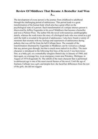 Review Of Middlesex That Became A Bestseller And Won
A...
The development of every person is the journey from childhood to adulthood
through the challenging period of adolescence. This period leads to a great
transformation of the human body which also has a great effect on the
psychological state of a person. Such transformation of a unique intersex person is
discovered by Jeffrey Eugenides in his novel Middlesex that became a bestseller
and won a Pulitzer Prize. The author fills the novel with numerous autobiographic
details, whereas the work traces the story of a biological male who was raised as a girl
until the truth is revealed in the period of adolescence. I also have found a variety of
moments that resonate with my feelings and experiences of adolescence during
puberty that was still far from the hell Calliope faces. The example of the
transformation illustrated by Eugenides in Middlesex can be viewed as a change
that any person goes through, but that is much more radical in its effect. The main
character is introduced in the following first lines of the novel; I was born twice:
first, as a baby girl, on a remarkably smogless Detroit day in January of 1960; and
then again, as a teenage boy, in an emergency room near Petoskey, Michigan, in
August of 1974 (Eugenides 8). The rebirth of the main character that is performed
in adolescent age is one of the most crucial themes of the novel. Until the age of
fourteen, Calliope was a girl, and despite how she faced her differences from the rest
of the girls, she did not suggest
 