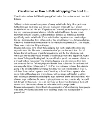 Visualization on How Self-Handicapping Can Lead to...
Visualization on how Self Handicapping Can Lead to Procrastination and Low Self
Esteem
Self esteem is the central component of every individual s daily life experiences.
Self esteem can be defined as a person s evaluation of the self, e.g. I am not
satisfied with me or I like me. We perform self evaluations on ourselves everyday; it
is a non conscious process where as only the individual knows the end result.
Important domains affect us, and unimportant domains do not (things tailored
specifically to the individual). When an individual experiences an emotional gut
feeling , the individual feels either good or bad about themselves. As human beings,
we have a fundamental need for motives of self inclusion (Franzoi 59). Self esteem ...
Show more content on Helpwriting.net ...
Procrastination is a form of self handicapping that can be applied to almost any
aspect in one s life. The most common thread of procrastination is fear; fear of
failure, fear of unpleasant or painful experiences, and the fear of missing out.
When you fear failure you are prone to avoid involve yourself to begin with. Out of
the fear of failing and looking bad, they would often spend vast amounts of time on
a project without making any real progress because at a subconscious level they
don t want to finish a finished project will make them vulnerable for criticism and
consequently failure (Klassen et al. 918) If an procrastinator believes that a task is
going to be an undesirable experience then they will feel constrained not to do it.
All these fears can lead a person to self handicap. A lot of times, a person who
might both self handicap and procrastinate, will use drugs and/alcohol to utilize
their actions; an example is drinking the night before an exam. This individual, who
chooses to go out before the exam, is giving themselves an excuse to why they will
not do well on this exam. This is an easy way for this person to maintain their self
esteem level. Baumeister allows me to introduce this concept (409)
Procrastination predicts higher levels of consumption of alcohol among those people
who drink. Procrastinators drink more than they intend to a manifestation of
generalized
 