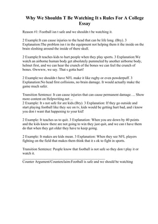 Why We Shouldn T Be Watching It s Rules For A College
Essay
Reason #1: Football isn t safe and we shouldn t be watching it.
2 Example:It can cause injuries to the head that can be life long. (Bry). 3
Explanation:The problem isn t in the equipment not helping them it the inside on the
brain sloshing around the inside of there skull.
2 Example:It teaches kids to hurt people when they play sports. 3 Explanation:We
watch an airborne human body get absolutely pummeled by another airborne body,
helmet first, and we can hear the crunch of the bones we can feel the crunch of
bones. Owwww, we say. That s gotta hurt!
2 Example:we shouldn t have NFL make it like rugby or even powderpuff. 3
Explanation:No head first collisions, no brain damage. It would actually make the
game much safer.
Transition Sentence: It can cause injuries that can cause permanent damage. ... Show
more content on Helpwriting.net ...
2 Example: It s not safe for are kids.(Bry). 3 Explanation: If they go outside and
start playing football like they see on tv, kids would be getting hurt bad, and i know
you don t want that happening to your kid!
2 Example: It teaches us to quit. 3 Explanation: When you are down by 40 points
and the kids know there are not going to win they just quit, and we can t have them
do that when they get older they have to keep going.
2 Example: It makes are kids mean. 3 Explanation: When they see NFL players
fighting on the field that makes them think that it s ok to fight in sports.
Transition Sentence: People know that football is not safe so they don t play it or
watch it.
______________________________________________
Counter Argument/Counterclaim:Football is safe and we should be watching
 