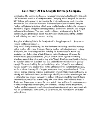 Case Study Of The Snapple Beverage Company
Introduction The success the Snapple Beverage Company had achieved by the early
1990s drew the attention of the Quaker Oats Company which bought it in 1994 for
$1.7 billion, and planned on maximizing the professedly unequivocal synergies
between the funky iced tea brand and their established Gatorade brand. Despite
Quaker s efforts and ambition, which some might classify as hubris, the company s
decision to acquire Snapple is often regarded as a clamorous example of a merger
and acquisition disaster. This paper analyzes Quaker s failures using the 4 P s
framework, and proposes an action plan for Triarc s turn around of the Snapple
brand, tailoring it to a modern market setting.
Snapple s Marketing Mix in the Pre Quaker Era Snapple operated ... Show more
content on Helpwriting.net ...
They hoped that by employing this distribution rationale they could fuel synergy
within Quaker s Beverage Division. Despite Quaker s efforts distributors resisted
this hybrid, and the strategy resulted in being far from successful. Other key
marketing mix failures that affected Snapple in the Quaker era fall under the
promotion and product umbrellas. Quaker did not follow regular advertising
schedules, ceased Snapple s partnership with Wendy Kaufman, and beside reducing
the numbers of flavors available, was also unable to introduce new ones quickly
enough. The started selling the product in larger sizes (32 and 64 ounces bottle),
but this initiative was another flop: bottles of that size were suitable for Gatorade,
not for a leisure beverage like Snapple, customers simply would not buy it. These
choices elicited negative response in consumers who stopped perceiving Snapple as
a funky and fashionable brand; the beverage s healthy reputation was damaged too. It
is rather clear that Quaker s executives did not fully understand the Snapple brand
and erroneously modified its marketing mix. This failure resulted in the rise of a
deleterious discrepancy between the experiential value and benefits customers were
used to and expected form Snapple, and the brand s altered nature. In synthesis,
Quaker tried to transplant a marketing mix and execution strategy to a recipient who
was not suitable for it, and Snapple, its distributors, and its customers ultimately
suffered from
 