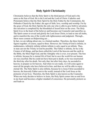 Holy Spirit Christianity
Christianity believes that the Holy Spirit is the third person of God and is the
same as the Son of God. He is the Lord and the Lord of Christ. Catholics and
Protestants believe that the Holy Spirit by the Holy Father by the Communists, the
Orthodox Church by the Father, the ages of faith, love, worship and worship. For by
the grace of God, the Holy Spiritis the only one who is able to give birth to salvation;
this salvation is completed by the bloodshed of JesusChrist on the cross. The Holy
Spirit lives in the heart of the believer and becomes our Counselor and sanctifies us.
The Spirit comes to reveal and glorify the Lord Jesus Christ, to lead us into all truths,
and to manifest the sins of the world with righteousness and judgment. Through...
Show more content on Helpwriting.net ...
In fact, we are talking about one, is a limited number. Therefore, the three limited
figures together, of course, equal to three. However, the Trinityof God is infinite, in
mathematics, infinitely infinite infinite infinite is only equal to an infinite. Thus,
in man can not the Trinity in God be possible. The Father is infinite, for he is the
Creator of all things, and has been called the Lord of the heavens and the earth in
the Bible, the Most High God, and the Almighty who is ever, ever present. The Son
is infinite, because he is eternal life of God, but to save the world for our human
sin was crucified. But he could not have been put to death, so he was resurrected
the third day after his death. Not only that, but after forty days, he ascended to
heaven, to prepare us for heaven. And when we are ready, we will come again to
meet all the people who have believed in him, and then we will be able to enjoy
eternal life. The Holy Spirit is also infinite, because he is Jesus Christ ascended to
heaven, the heavenly Father sent to the world, instead of the Lord Jesus as the
protector of our lives. Therefore, the Holy Spirit is also known as the Counselor.
When one truly decides to believe in Jesus, the Holy Spirit comes into us and lives
in my heart and becomes a higher standard of conscience. He personally protects us
and leads us
 