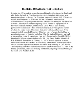 The Battle Of Gettysburg At Gettysburg
Over the last 153 years Gettysburg, has moved from honoring those who fought and
died during the battle at Gettysburg to preserve the battlefield. Gettysburg went
through two phases of change. The first phase happened between 1863 1938 and the
second phase happened in 1938 when the War Department transferred the
administration of Gettysburg to the National Park Service. During the first phase the
National Cemetery was built in Gettysburg for the creation of a proper burial of
their now dead sons, brothers, and husbands. David Wills, a local attorney,
purchased twelve acres on behalf of the Commonwealth of Pennsylvania for the
creation of a proper burial of their now dead sons, brothers, or husbands. Wills
selected the high ground of Cemetery Hill, a key piece of terrain that had figured
prominently as part of the union battle line. After the National Cemetery was built
a veteran of the Union Army and now New York Representative Daniel E. Sickles
introduced a bill to congress. On December 06, 1984 Daniel Sickles, introduced
H.R. 8096 with little debate on February 11, 1895 Congress approved an act to
establish a National Military Park at Gettysburg, Pennsylvania. Popularly called the
Sickles Bill, this legislation established the federal park boundary at 3,331.5 acres.
The Gettysburg BattlefieldMemorial Association (GBMA) deeded its 522 acres to the
federal government, which this formally established Gettysburg National Military as
the fourth Civil War battlefield
 