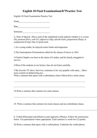 English 10 Final ExaminationвЂ”Practice Test
English 10 Final Examination Practice Test
Name____________________________
Date_____________________________
Instructor_________________________
A. Parts of Speech. Above each of the underlined words indicate whether it is a noun
(N), pronoun (Pro), verb (V), adjective (Adj), adverb (Adv), preposition (Prep), or
conjunction (Conj). One (1) point each.
1.As a young reader, he enjoyed comic books and magazines.
2.The Emancipation Proclamation called for the release of slaves in 1863.
3.Charlie Chaplin was born in the slums of London, and his family struggled to
survive.
4.Most of the students in my history class do not listen carefully.
5.My favorite TV show, Survivor, continues to be very popular with many... Show
more content on Helpwriting.net ...
Write a sentence that opens with a subordinate clause followed by a main clause.
_________________________________________________________________
_________________________________________________________________
24.Write a sentence that contains two main clauses.
____________________________________________________________________________
25. Write a sentence that contains two main clauses and one subordinate clause.
____________________________________________________________________________
E. Verbal (Participial and Infinitive) and Appositive Phrases. Follow the instructions
below. Use punctuation where appropriate. Each sentence is worth two (2) points.
26.Write a sentence that opens with a verbal phrase. Underline the verbal phrase.
 