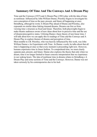 Summary Of Time And The Conways And A Dream Play
Time and the Conways (1937) and A Dream Play (1901) play with the idea of time
as nonlinear. Influenced by John William Dunne, Priestley begins to investigate his
own conception of time as the past, present, and future all happening at once.
Strindberg, although he wrote A Dream Play ahead of Dunne and Priestley, also
expounds on similar ideas linking timeand dreams. Dreams can free us from
viewing time s structure as fixed and linear. Therefore, both playwrights begin to
make theatre audiences aware of new ideas about how to perceive time and the use
of dreams/precognitive states. Utilizing Dunne s basic theory of non linear time, I
will talk about how we can apply this to readings of Time and the Conways and A
Dream Play to explore themes of dreams and perception of time.
Most notable to J.B. Priestley, who was heavily influenced by this work, was John
William Dunne s An Experiment with Time . In Dunne s work, he talks about that all
time is happening at once so that every moment is proceeding right now. However,
humans experience time in linear fashion. To comprehend time, we must clearly
separate past, present, and future. Dunne also explores the theory that only when we
dream, time is no longer limited to linear concrete interpretation that we experience
in our waking hours. The idea of nonlinear time in dreams relates to Strindberg s A
Dream Play and some sections of Time and the Conways. However, Dunne was not
taken seriously by his contemporaries due to his lack
 