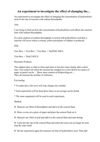 An experiment to investigate the effect of changing the...
An experiment to investigate the effect of changing the concentration of hydrochloric
acid on the rate of reaction with sodium thiosulpahte.
Aim
I am trying to find out how the concentration of hydrochloric acid affects the reaction
time with sodium thiosulpahte.
If a clear solution of sodium thiosulphate is mixed with hydrochloric acid then a
reaction will occur where a creamy yellow precipitate of sulphur is produced.
H20
Text Box: + Text Box: + Text Box: + Na2S203 2HCL
Text Box: + 2NaCl SO2 S
Reactants Products
The sulphur takes a while to form and starts to turn the water cloudy after a short
time. You cannot tell when the reaction has stopped so a cross drawn on a piece of
paper in pencil can be ... Show more content on Helpwriting.net ...
They all increase the number of collisions.
Fair testing
* To make this a fair test I will only change one variable.
* Each experiment will be done three times so an average can be found.
* The same equipment will be used in each experiment.
Method
В· Measure out 50ml of thiosulphate and add it to the conical flask.
В· Draw a cross on a piece of paper and place the conical flask on it.
В· Measure out 10ml of acid and add it to the conical flask and start timing.
В· Look into the top of the conical flask and when the cross can no longer be seen
stop the stop watch.
В· Do the experiment again but measure out 8ml of hydrochloric acid. Then add
 
