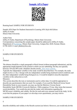 Sample APA Paper
Running head: SAMPLE FOR STUDENTS
Sample APA Paper for Students Interested in Learning APA Style 6th Edition
Jeffrey H. Kahn
Illinois State University
Author Note
Jeffrey H. Kahn, Department of Psychology, Illinois State University.
Correspondence concerning this sample paper should be addressed to Jeffrey H. Kahn,
Department of Psychology, Illinois State University, Campus Box 4620, Normal, Illinois
61790–4620. E–mail: jhkahn@ilstu.edu.
1
SAMPLE FOR STUDENTS
2
Abstract
The abstract should be a single paragraph in block format (without paragraph indentation), and the
appropriate length depends on the journal to which you are submitting, but they are typically
between 150 and 200 words. (Students should consult...show more content...
Typically the independent variables in the study would be described here. For example, the study
might involve a 2–by–2 design with one independent variable being treatment/control conditions and
the other independent variable being biological sex. It would be helpful to describe dependent
variables in this subsection as well.
Measures
This section describes the tests or instruments used to collect data. It would be appropriate to
describe any questionnaires that you used. For example, if you used the MarloweCrowne Social
Desirability Scale in your research, you may say that the Marlowe–Crowne Social
Desirability Scale (MCSD; Crowne & Marlowe, 1960) comprises 33 true–false items that measure
social desirability. You would also provide the reader with information regarding the
MCSD scores' reliability and validity. Do this for each and every measure used in the study. In the
event that the purpose of your paper is to develop a new questinnaire, you may wish to
SAMPLE FOR STUDENTS
6
describe reliability and validity in the Results section (see below). However, you would only do this
 