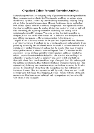 Organized Crime-Personal Narrative Analysis
Experiencing extortion: The intriguing story of yet another victim of organized crime
Have you ever experienced extortion? Most people would say no, yet as a young
child I could say I had. Most of my life was already not ordinary, since my family
did not follow the path that many Asian Mexican families do, for my mother had
been offered a job as a teacher in the state college when I was 6 years old and had
therefore been able to escape the somber lifestyle that most of my relatives had with
time consuming jobs. I grew up in Mexico, a culturally rich country that is
unfortunately marked by violence. You could say that this fact was evident to
everyone, it was said on the news channel on TV and it was also always the front
page of local newspapers. ... Show more content on Helpwriting.net ...
The guilt of that experience haunted me for years and shaped who I was; I became
a very reserved person, it was hard for me to trust people again and eventually it was
part of my personality. But as Albert Einstein once said, A person who never made a
mistake never tried anything new I realized that the mistake I had made brought a
new experience to me, a lesson to learn and improve from. If it were not for this
experience, I would not have learned to be more cautious and to not blindly trust
others. I eventually understood that I shouldn t take mistakes as something to be
ashamed of or guilty about, but as a memory and a story to tell, one that I can
share with others. Over time I was able to let go of the guilt that I felt, and accepted
the fact that, unfortunately, I had fallen into the hands of organized crime, that I had
unconsciously led to my own extortion with tactics that have been used for decades,
and that the ones at fault where those who manipulated me, they had taken my
innocence from me. I had to come to terms with the reality of my past, and I could
no longer deny that indeed it had happened, I couldn t run and hide and let the guilt
consume me. I had to move on, and thus I took my experience and have shared it
with others. If one can accept
 