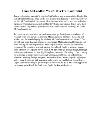 Chris McCandless Was NOT a True Survivalist
Transcendentalists look at Christopher McCandless as a hero or admire him for his
lack of material things. They say he was a survivalist because of they way he lived
his life. McCandless left his normal life to become a hitchhiker and survivalist but
he failed. True survivalists, such as Bear Grylls and Les Stroud, do not leave their
life to chance, they make a plan and follow it, and live to tell the story, but Chris
McCandless did not.
To be an true accomplished survivalist one must go through numerous hours of
research of an area as well as training. McCandless did neither of these. He just
walked into the woods hoping for the best. McCandless even stated himself, The
core of man s spirit comes from new experiences. McCandless had to training just
went looking for new experiences . Bear Grylls who is a successful survivalist
because of the countless hours of training he endured. Grylls is a former trooper
from a British SAS special forces team. SAS personnel go through rough, thorough
training to go into active duty. Grylls explains examples of training, ...But I can say
I was trained in jungle survival, winter warfare, demolitions, air and maritime
missions, handling foreign weapons, trauma medicine, Arabic, signals, high speed
and evasive driving, as well as escape and evasion survival behind enemy lines .
Grylls used this training to get through his time with the SAS. The training plus the
experience gained with the SAS gives Grylls the knowledge to get
 