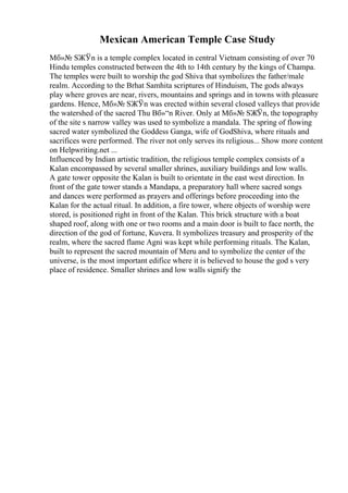 Mexican American Temple Case Study
Mб»№ SЖЎn is a temple complex located in central Vietnam consisting of over 70
Hindu temples constructed between the 4th to 14th century by the kings of Champa.
The temples were built to worship the god Shiva that symbolizes the father/male
realm. According to the Brhat Samhita scriptures of Hinduism, The gods always
play where groves are near, rivers, mountains and springs and in towns with pleasure
gardens. Hence, Mб»№ SЖЎn was erected within several closed valleys that provide
the watershed of the sacred Thu Bб»“n River. Only at Mб»№ SЖЎn, the topography
of the site s narrow valley was used to symbolize a mandala. The spring of flowing
sacred water symbolized the Goddess Ganga, wife of GodShiva, where rituals and
sacrifices were performed. The river not only serves its religious... Show more content
on Helpwriting.net ...
Influenced by Indian artistic tradition, the religious temple complex consists of a
Kalan encompassed by several smaller shrines, auxiliary buildings and low walls.
A gate tower opposite the Kalan is built to orientate in the east west direction. In
front of the gate tower stands a Mandapa, a preparatory hall where sacred songs
and dances were performed as prayers and offerings before proceeding into the
Kalan for the actual ritual. In addition, a fire tower, where objects of worship were
stored, is positioned right in front of the Kalan. This brick structure with a boat
shaped roof, along with one or two rooms and a main door is built to face north, the
direction of the god of fortune, Kuvera. It symbolizes treasury and prosperity of the
realm, where the sacred flame Agni was kept while performing rituals. The Kalan,
built to represent the sacred mountain of Meru and to symbolize the center of the
universe, is the most important edifice where it is believed to house the god s very
place of residence. Smaller shrines and low walls signify the
 