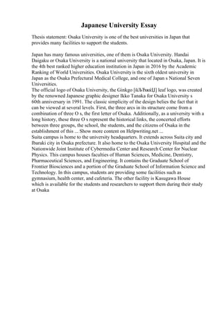 Japanese University Essay
Thesis statement: Osaka University is one of the best universities in Japan that
provides many facilities to support the students.
Japan has many famous universities, one of them is Osaka University. Handai
Daigaku or Osaka University is a national university that located in Osaka, Japan. It is
the 4th best ranked higher education institution in Japan in 2016 by the Academic
Ranking of World Universities. Osaka Universityis the sixth oldest university in
Japan as the Osaka Prefectural Medical College, and one of Japan s National Seven
Universities.
The official logo of Osaka University, the Ginkgo [йЉЂжќЏ] leaf logo, was created
by the renowned Japanese graphic designer Ikko Tanaka for Osaka University s
60th anniversary in 1991. The classic simplicity of the design belies the fact that it
can be viewed at several levels. First, the three arcs in its structure come from a
combination of three O s, the first letter of Osaka. Additionally, as a university with a
long history, these three O s represent the historical links, the concerted efforts
between three groups, the school, the students, and the citizens of Osaka in the
establishment of this ... Show more content on Helpwriting.net ...
Suita campus is home to the university headquarters. It extends across Suita city and
Ibaraki city in Osaka prefecture. It also home to the Osaka University Hospital and the
Nationwide Joint Institute of Cybermedia Center and Research Center for Nuclear
Physics. This campus houses faculties of Human Sciences, Medicine, Dentistry,
Pharmaceutical Sciences, and Engineering. It contains the Graduate School of
Frontier Biosciences and a portion of the Graduate School of Information Science and
Technology. In this campus, students are providing some facilities such as
gymnasium, health center, and cafeteria. The other facility is Kasugawa House
which is available for the students and researchers to support them during their study
at Osaka
 
