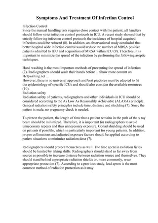 Symptoms And Treatment Of Infection Control
Infection Control
Since the manual handling task requires close contact with the patient, all handlers
should follow strict infection control protocols in ICU. A recent study showed that by
strictly following infection control protocols the incidence of hospital acquired
infections could be reduced (8). In addition, an observational study concluded that
better hospital wide infection control would reduce the number of MRSA positive
patients admitted to ICU and acquisition of MRSA within ICU (9). Therefore, it is
important to minimize the spread of the infection by performing the following aseptic
techniques.
Hand washing is the most important methods of preventing the spread of infection
(7). Radiographers should wash their hands before ... Show more content on
Helpwriting.net ...
However, there is no universal approach and best practices must be adapted to fit
the epidemiology of specific ICUs and should also consider the available resources
(10).
Radiation safety
Radiation safety of patients, radiographers and other individuals in ICU should be
considered according to the As Low As Reasonably Achievable (ALARA) principle.
General radiation safety principles include time, distance and shielding (7). Since the
patient is male, no pregnancy check is needed.
To protect the patient, the length of time that a patient remains in the path of the x ray
beam should be minimized. Therefore, it is important for radiographers to avoid
unnecessary repeats and thus unnecessary exposure. Gonad shielding should be used
on patients if possible, which is particularly important for young patients. In addition,
proper collimations and adjusted exposure factors should be applied according to
patient situations to minimize radiation dose (7).
Radiographers should protect themselves as well. The time spent in radiation fields
should be limited by taking shifts. Radiographers should stand as far away from
source as possible to increase distance between radiation source and themselves. They
should stand behind appropriate radiation shields or, more commonly, wear
appropriate protection (7). According to a previous study, leadapron is the most
common method of radiation protection as it may
 