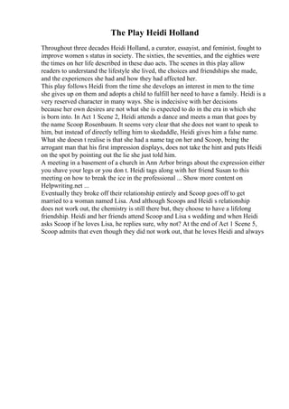 The Play Heidi Holland
Throughout three decades Heidi Holland, a curator, essayist, and feminist, fought to
improve women s status in society. The sixties, the seventies, and the eighties were
the times on her life described in these duo acts. The scenes in this play allow
readers to understand the lifestyle she lived, the choices and friendships she made,
and the experiences she had and how they had affected her.
This play follows Heidi from the time she develops an interest in men to the time
she gives up on them and adopts a child to fulfill her need to have a family. Heidi is a
very reserved character in many ways. She is indecisive with her decisions
because her own desires are not what she is expected to do in the era in which she
is born into. In Act 1 Scene 2, Heidi attends a dance and meets a man that goes by
the name Scoop Rosenbaum. It seems very clear that she does not want to speak to
him, but instead of directly telling him to skedaddle, Heidi gives him a false name.
What she doesn t realise is that she had a name tag on her and Scoop, being the
arrogant man that his first impression displays, does not take the hint and puts Heidi
on the spot by pointing out the lie she just told him.
A meeting in a basement of a church in Ann Arbor brings about the expression either
you shave your legs or you don t. Heidi tags along with her friend Susan to this
meeting on how to break the ice in the professional ... Show more content on
Helpwriting.net ...
Eventually they broke off their relationship entirely and Scoop goes off to get
married to a woman named Lisa. And although Scoops and Heidi s relationship
does not work out, the chemistry is still there but, they choose to have a lifelong
friendship. Heidi and her friends attend Scoop and Lisa s wedding and when Heidi
asks Scoop if he loves Lisa, he replies sure, why not? At the end of Act 1 Scene 5,
Scoop admits that even though they did not work out, that he loves Heidi and always
 