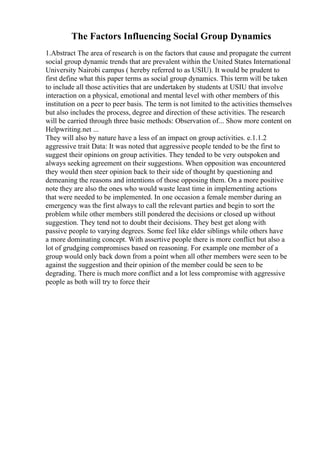 The Factors Influencing Social Group Dynamics
1.Abstract The area of research is on the factors that cause and propagate the current
social group dynamic trends that are prevalent within the United States International
University Nairobi campus ( hereby referred to as USIU). It would be prudent to
first define what this paper terms as social group dynamics. This term will be taken
to include all those activities that are undertaken by students at USIU that involve
interaction on a physical, emotional and mental level with other members of this
institution on a peer to peer basis. The term is not limited to the activities themselves
but also includes the process, degree and direction of these activities. The research
will be carried through three basic methods: Observation of... Show more content on
Helpwriting.net ...
They will also by nature have a less of an impact on group activities. e.1.1.2
aggressive trait Data: It was noted that aggressive people tended to be the first to
suggest their opinions on group activities. They tended to be very outspoken and
always seeking agreement on their suggestions. When opposition was encountered
they would then steer opinion back to their side of thought by questioning and
demeaning the reasons and intentions of those opposing them. On a more positive
note they are also the ones who would waste least time in implementing actions
that were needed to be implemented. In one occasion a female member during an
emergency was the first always to call the relevant parties and begin to sort the
problem while other members still pondered the decisions or closed up without
suggestion. They tend not to doubt their decisions. They best get along with
passive people to varying degrees. Some feel like elder siblings while others have
a more dominating concept. With assertive people there is more conflict but also a
lot of grudging compromises based on reasoning. For example one member of a
group would only back down from a point when all other members were seen to be
against the suggestion and their opinion of the member could be seen to be
degrading. There is much more conflict and a lot less compromise with aggressive
people as both will try to force their
 