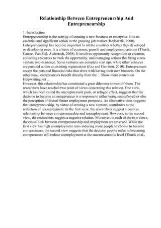 Relationship Between Entrepreneurship And
Entrepreneurship
1. Introduction
Entrepreneurship is the activity of creating a new business or enterprise. It is an
essential and significant action in the growing job market (Bednarzik, 2000).
Entrepreneurship has become important to all the countries whether they developed
or developing ones. It is a basis of economic growth and employment creation (Thurik,
Carree, Van Stel, Audretsch, 2008). It involves opportunity recognition or creation,
collecting resources to track the opportunity, and managing actions that bring a new
venture into existence. Some ventures are complete start ups, while other ventures
are pursued within an existing organization (Enz and Harrison, 2010). Entrepreneurs
accept the personal financial risks that drive with having their own business. On the
other hand, entrepreneurs benefit directly from the ... Show more content on
Helpwriting.net ...
However, this relationship has constituted a great dilemma to most of them. The
researchers have reached two point of views concerning this relation. One view,
which has been called the unemployment push, or refugee effect, suggests that the
decision to become an entrepreneur is a response to either being unemployed or else
the perception of dismal future employment prospects. An alternative view suggests
that entrepreneurship, by virtue of creating a new venture, contributes to the
reduction of unemployment. In the first view, the researchers suggest a positive
relationship between entrepreneurship and unemployment. However, in the second
view, the researchers suggest a negative relation. Moreover, in each of the two views,
the causal link between entrepreneurship and employment are reversed. While the
first view has high unemployment rates inducing more people to choose to become
entrepreneurs, the second view suggests that the decision people make in becoming
entrepreneurs will reduce unemployment at the macroeconomic level (Thurik et al.,
 