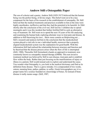 Andrew Still s Osteopathic Paper
The son of a doctor and a pastor, Andrew Still (1828 1917) believed that the human
being was the perfect being, of divine origin. This belief went on to be a key
component for the basis of his research in the establishment of osteopathy. Dr. Still
believed that the medical treatments and practices available to him at the time were
highly unorthodox, ineffective and that they had the potential to be harmful. In 1864
shortly after the conclusion of the civil war, Still lost his 3 children due to spinal
meningitis and it was this incident that further fortified Still to seek an alternative
way of treatment. Dr. Still went on to spend the next 10 years of his life analysing
and examining the human body exploring alternate ways to treat pain and disease. In
addition to Still theorising his own... Show more content on Helpwriting.net ...
Still s research and analysis led him to the conclusion that the muskoskeletal
system played a vital role in one s individual health, moreover that a properly
aligned muskoskeletal system was the explanation for good health. With this
information Still had realised the relationship between structure and function and
he theorised that the disease process arises when the flow of life is interrupted
(Still, 1908). Thereafter Still formulated a hands on approach to treatment; now
commonly known as osteopathic manual therapy (OMM). This non invasive
treatment method was believed by Still to cure disease, treat pain and re establish
flow within the body. Rather than just focusing on the manifestations of injury or
illness in a patient, Still would instead seek to explore and understand the cause.
You wonder what Osteopathy is; you look in the medical dictionary and find as its
definition bone disease. That is a grave mistake. It is compounded of two words,
osteon, meaning bone, pathos, pathine, to suffer. Greek lexicographers say it is a
proper name for a science founded on a knowledge of bones. So instead of bone
disease it really means usage. (Still, 1987,
 