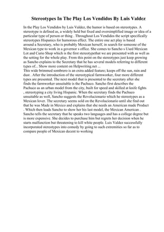 Stereotypes In The Play Los Vendidos By Luis Valdez
In the Play Los Vendidos by Luis Valdez, the humor is based on stereotypes. A
stereotype is defined as, a widely held but fixed and oversimplified image or idea of a
particular type of person or thing . Throughout Los Vendidos the script specifically
stereotypes Hispanics for humorous effect. The entire one act play is based
around a Secretary, who is probably Mexican herself, in search for someone of the
Mexican type to work in a governor s office. She comes to Sancho s Used Mexican
Lot and Curio Shop which is the first stereotypethat we are presented with as well as
the setting for the whole play. From this point on the stereotypes just keep growing
as Sancho explains to the Secretary that he has several models referring to different
types of... Show more content on Helpwriting.net ...
This wide brimmed sombrero is an extra added feature; keeps off the sun, rain and
dust . After the introduction of the stereotypical farmworker, four more different
types are presented. The next model that is presented to the secretary after she
finds the farmworker unsuitable is the Pachuco. Sancho first describes the
Pachuco as an urban model from the city, built for speed and skilled at knife fights
, stereotyping a city living Hispanic. When the secretary finds the Pachuco
unsuitable as well, Sancho suggests the Revolucionario which he stereotypes as a
Mexican lover. The secretary seems sold on the Revolucionario until she find out
that he was Made in Mexico and explains that she needs an American made Product
. Which then leads Sancho to show her his last model, the Mexican American .
Sancho tells the secretary that he speaks two languages and has a college degree but
is more expensive. She decides to purchase him but regrets her decision when he
starts malfunction but threatening to kill white people. Luis Valdez successfully
incorporated stereotypes into comedy by going to such extremities so far as to
compare people of Mexican decent to working
 