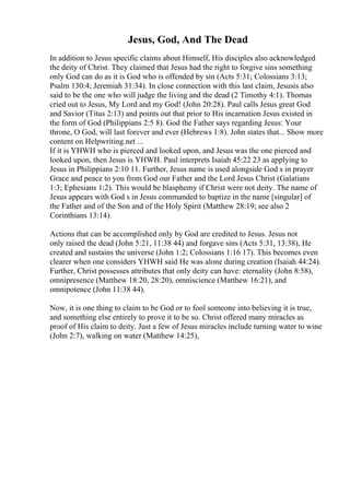 Jesus, God, And The Dead
In addition to Jesus specific claims about Himself, His disciples also acknowledged
the deity of Christ. They claimed that Jesus had the right to forgive sins something
only God can do as it is God who is offended by sin (Acts 5:31; Colossians 3:13;
Psalm 130:4; Jeremiah 31:34). In close connection with this last claim, Jesusis also
said to be the one who will judge the living and the dead (2 Timothy 4:1). Thomas
cried out to Jesus, My Lord and my God! (John 20:28). Paul calls Jesus great God
and Savior (Titus 2:13) and points out that prior to His incarnation Jesus existed in
the form of God (Philippians 2:5 8). God the Father says regarding Jesus: Your
throne, O God, will last forever and ever (Hebrews 1:8). John states that... Show more
content on Helpwriting.net ...
If it is YHWH who is pierced and looked upon, and Jesus was the one pierced and
looked upon, then Jesus is YHWH. Paul interprets Isaiah 45:22 23 as applying to
Jesus in Philippians 2:10 11. Further, Jesus name is used alongside God s in prayer
Grace and peace to you from God our Father and the Lord Jesus Christ (Galatians
1:3; Ephesians 1:2). This would be blasphemy if Christ were not deity. The name of
Jesus appears with God s in Jesus commanded to baptize in the name [singular] of
the Father and of the Son and of the Holy Spirit (Matthew 28:19; see also 2
Corinthians 13:14).
Actions that can be accomplished only by God are credited to Jesus. Jesus not
only raised the dead (John 5:21, 11:38 44) and forgave sins (Acts 5:31, 13:38), He
created and sustains the universe (John 1:2; Colossians 1:16 17). This becomes even
clearer when one considers YHWH said He was alone during creation (Isaiah 44:24).
Further, Christ possesses attributes that only deity can have: eternality (John 8:58),
omnipresence (Matthew 18:20, 28:20), omniscience (Matthew 16:21), and
omnipotence (John 11:38 44).
Now, it is one thing to claim to be God or to fool someone into believing it is true,
and something else entirely to prove it to be so. Christ offered many miracles as
proof of His claim to deity. Just a few of Jesus miracles include turning water to wine
(John 2:7), walking on water (Matthew 14:25),
 