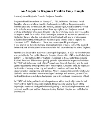 An Analysis on Benjamin Franklin Essay example
An Analysis on Benjamin Franklin Benjamin Franklin
Benjamin Franklin was born on January 17, 1706, in Boston. His father, Josiah
Franklin, who was a tallow chandler, had seventeen children; Benjamin was the
fifteenth child and the tenth son. His mother, Abiah Folger, was his father s second
wife. After he went to grammar school from age eight to ten, Benjamin started
working at his father s business. He didn t like the work very much, however, and so
he began to work for a cutler. When he was just thirteen, he became an apprentice to
his brother James, who had just returned from England with a new printing press.
Benjamin learned the printing trade, but in his spare time he tried to improve his
education. In 1721 his brother ... Show more content on Helpwriting.net ...
It was known for its witty style and practical selection of news. In 1730 he married
Deborah Read, a Philadelphia woman whom he had known before his trip to England.
Franklin was involved in many well known public projects. In 1731 he founded what
was probably the first public library in America, chartered in 1742 as the Philadelphia
Library. He first published Poor Richard s Almanack in 1732, under the pen name
Richard Saunders. This volume quickly gained a reputation for its practical wisdom.
In 1736 Franklin became clerk of the Pennsylvania General Assembly and the next
year he became the deputy postmaster of Philadelphia. About this time, he organized
the first fire company in that city and introduced methods and ideas for the
improvement of street paving and lighting. Always interested in scientific studies, he
devised a means to correct undue smoking of chimneys and invented, around 1744,
the Franklin stove, which furnished greater heat with a reduced consumption of fuel.
In 1747 Franklin began his electrical experiments with a simple object that he had
received from Peter Collinson in England. He advanced a tenable theory of the
Leyden jar, supported the hypothesis that lightning is an electrical phenomenon, and
proposed an effective method of demonstrating this fact. His plan was published in
London and
 
