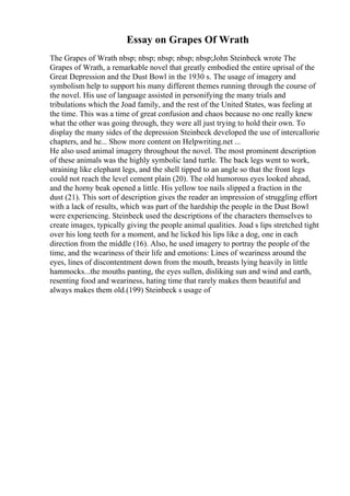 Essay on Grapes Of Wrath
The Grapes of Wrath nbsp; nbsp; nbsp; nbsp; nbsp;John Steinbeck wrote The
Grapes of Wrath, a remarkable novel that greatly embodied the entire uprisal of the
Great Depression and the Dust Bowl in the 1930 s. The usage of imagery and
symbolism help to support his many different themes running through the course of
the novel. His use of language assisted in personifying the many trials and
tribulations which the Joad family, and the rest of the United States, was feeling at
the time. This was a time of great confusion and chaos because no one really knew
what the other was going through, they were all just trying to hold their own. To
display the many sides of the depression Steinbeck developed the use of intercallorie
chapters, and he... Show more content on Helpwriting.net ...
He also used animal imagery throughout the novel. The most prominent description
of these animals was the highly symbolic land turtle. The back legs went to work,
straining like elephant legs, and the shell tipped to an angle so that the front legs
could not reach the level cement plain (20). The old humorous eyes looked ahead,
and the horny beak opened a little. His yellow toe nails slipped a fraction in the
dust (21). This sort of description gives the reader an impression of struggling effort
with a lack of results, which was part of the hardship the people in the Dust Bowl
were experiencing. Steinbeck used the descriptions of the characters themselves to
create images, typically giving the people animal qualities. Joad s lips stretched tight
over his long teeth for a moment, and he licked his lips like a dog, one in each
direction from the middle (16). Also, he used imagery to portray the people of the
time, and the weariness of their life and emotions: Lines of weariness around the
eyes, lines of discontentment down from the mouth, breasts lying heavily in little
hammocks...the mouths panting, the eyes sullen, disliking sun and wind and earth,
resenting food and weariness, hating time that rarely makes them beautiful and
always makes them old.(199) Steinbeck s usage of
 