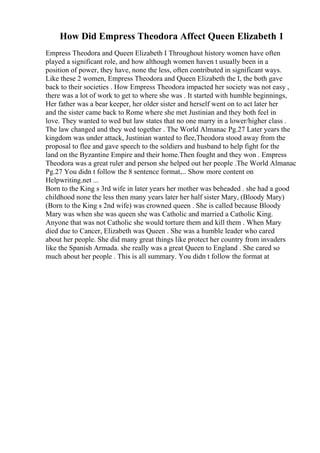 How Did Empress Theodora Affect Queen Elizabeth 1
Empress Theodora and Queen Elizabeth I Throughout history women have often
played a significant role, and how although women haven t usually been in a
position of power, they have, none the less, often contributed in significant ways.
Like these 2 women, Empress Theodora and Queen Elizabeth the I, the both gave
back to their societies . How Empress Theodora impacted her society was not easy ,
there was a lot of work to get to where she was . It started with humble beginnings,
Her father was a bear keeper, her older sister and herself went on to act later her
and the sister came back to Rome where she met Justinian and they both feel in
love. They wanted to wed but law states that no one marry in a lower/higher class .
The law changed and they wed together . The World Almanac Pg.27 Later years the
kingdom was under attack, Justinian wanted to flee,Theodora stood away from the
proposal to flee and gave speech to the soldiers and husband to help fight for the
land on the Byzantine Empire and their home.Then fought and they won . Empress
Theodora was a great ruler and person she helped out her people .The World Almanac
Pg.27 You didn t follow the 8 sentence format.... Show more content on
Helpwriting.net ...
Born to the King s 3rd wife in later years her mother was beheaded . she had a good
childhood none the less then many years later her half sister Mary, (Bloody Mary)
(Born to the King s 2nd wife) was crowned queen . She is called because Bloody
Mary was when she was queen she was Catholic and married a Catholic King.
Anyone that was not Catholic she would torture them and kill them . When Mary
died due to Cancer, Elizabeth was Queen . She was a humble leader who cared
about her people. She did many great things like protect her country from invaders
like the Spanish Armada. she really was a great Queen to England . She cared so
much about her people . This is all summary. You didn t follow the format at
 