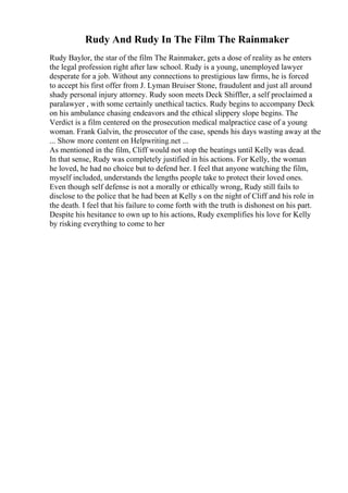Rudy And Rudy In The Film The Rainmaker
Rudy Baylor, the star of the film The Rainmaker, gets a dose of reality as he enters
the legal profession right after law school. Rudy is a young, unemployed lawyer
desperate for a job. Without any connections to prestigious law firms, he is forced
to accept his first offer from J. Lyman Bruiser Stone, fraudulent and just all around
shady personal injury attorney. Rudy soon meets Deck Shiffler, a self proclaimed a
paralawyer , with some certainly unethical tactics. Rudy begins to accompany Deck
on his ambulance chasing endeavors and the ethical slippery slope begins. The
Verdict is a film centered on the prosecution medical malpractice case of a young
woman. Frank Galvin, the prosecutor of the case, spends his days wasting away at the
... Show more content on Helpwriting.net ...
As mentioned in the film, Cliff would not stop the beatings until Kelly was dead.
In that sense, Rudy was completely justified in his actions. For Kelly, the woman
he loved, he had no choice but to defend her. I feel that anyone watching the film,
myself included, understands the lengths people take to protect their loved ones.
Even though self defense is not a morally or ethically wrong, Rudy still fails to
disclose to the police that he had been at Kelly s on the night of Cliff and his role in
the death. I feel that his failure to come forth with the truth is dishonest on his part.
Despite his hesitance to own up to his actions, Rudy exemplifies his love for Kelly
by risking everything to come to her
 