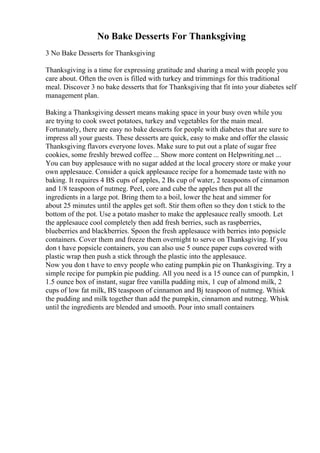 No Bake Desserts For Thanksgiving
3 No Bake Desserts for Thanksgiving
Thanksgiving is a time for expressing gratitude and sharing a meal with people you
care about. Often the oven is filled with turkey and trimmings for this traditional
meal. Discover 3 no bake desserts that for Thanksgiving that fit into your diabetes self
management plan.
Baking a Thanksgiving dessert means making space in your busy oven while you
are trying to cook sweet potatoes, turkey and vegetables for the main meal.
Fortunately, there are easy no bake desserts for people with diabetes that are sure to
impress all your guests. These desserts are quick, easy to make and offer the classic
Thanksgiving flavors everyone loves. Make sure to put out a plate of sugar free
cookies, some freshly brewed coffee ... Show more content on Helpwriting.net ...
You can buy applesauce with no sugar added at the local grocery store or make your
own applesauce. Consider a quick applesauce recipe for a homemade taste with no
baking. It requires 4 ВЅ cups of apples, 2 Вѕ cup of water, 2 teaspoons of cinnamon
and 1/8 teaspoon of nutmeg. Peel, core and cube the apples then put all the
ingredients in a large pot. Bring them to a boil, lower the heat and simmer for
about 25 minutes until the apples get soft. Stir them often so they don t stick to the
bottom of the pot. Use a potato masher to make the applesauce really smooth. Let
the applesauce cool completely then add fresh berries, such as raspberries,
blueberries and blackberries. Spoon the fresh applesauce with berries into popsicle
containers. Cover them and freeze them overnight to serve on Thanksgiving. If you
don t have popsicle containers, you can also use 5 ounce paper cups covered with
plastic wrap then push a stick through the plastic into the applesauce.
Now you don t have to envy people who eating pumpkin pie on Thanksgiving. Try a
simple recipe for pumpkin pie pudding. All you need is a 15 ounce can of pumpkin, 1
1.5 ounce box of instant, sugar free vanilla pudding mix, 1 cup of almond milk, 2
cups of low fat milk, ВЅ teaspoon of cinnamon and Вј teaspoon of nutmeg. Whisk
the pudding and milk together than add the pumpkin, cinnamon and nutmeg. Whisk
until the ingredients are blended and smooth. Pour into small containers
 