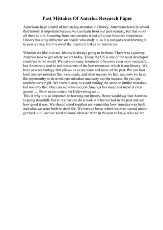 Past Mistakes Of America Research Paper
Americans have a habit of not paying attention to History. Americans learn in school
that history is important because we can learn from our past mistake, but that is not
all there is to it. Learning from past mistake is not all to our histories importance.
History has a big influence on people who study it, so it is not just about learning it
to pass a class, but it is about the impact it makes on Americans.
Whether we like it or not, history is always going to be there. There was a journey
America took to get where we are today. Today the US is one of the most developed
countries in the world. We have so many resources to become even more successful,
but Americans tend to not notice one of the best resources, which is our history. We
have new technology that allows us to see more and more of the past. We can look
back and see mistakes that were made, and what success we had, and now we have
the opportunity to do avoid past mistakes and carry out the success. So yes, our
teachers were right. We learn history to avoid making the same or similar mistakes,
but not only that. One can see what success America has made and make it even
greater. ... Show more content on Helpwriting.net ...
This is why it is so important to learning our history. Some would say that America
is going downhill, but all we have to do is look at what we had in the past and see
how good it was. We should stand together and remember how America was built,
and what we were built to stand for. We have to know where we even started and to
get back to it, and we need to know what we were in the past to know who we are
 