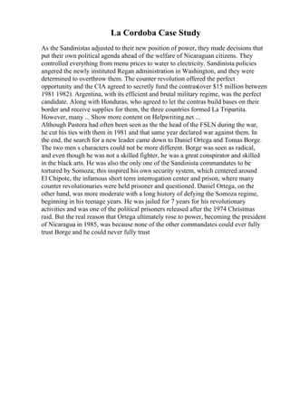La Cordoba Case Study
As the Sandinistas adjusted to their new position of power, they made decisions that
put their own political agenda ahead of the welfare of Nicaraguan citizens. They
controlled everything from menu prices to water to electricity. Sandinista policies
angered the newly instituted Regan administration in Washington, and they were
determined to overthrow them. The counter revolution offered the perfect
opportunity and the CIA agreed to secretly fund the contras(over $15 million between
1981 1982). Argentina, with its efficient and brutal military regime, was the perfect
candidate. Along with Honduras, who agreed to let the contras build bases on their
border and receive supplies for them, the three countries formed La Tripartita.
However, many ... Show more content on Helpwriting.net ...
Although Pastora had often been seen as the the head of the FSLN during the war,
he cut his ties with them in 1981 and that same year declared war against them. In
the end, the search for a new leader came down to Daniel Ortega and Tomas Borge.
The two men s characters could not be more different. Borge was seen as radical,
and even though he was not a skilled fighter, he was a great conspirator and skilled
in the black arts. He was also the only one of the Sandinista commandates to be
tortured by Somoza; this inspired his own security system, which centered around
El Chipote, the infamous short term interrogation center and prison, where many
counter revolutionaries were held prisoner and questioned. Daniel Ortega, on the
other hand, was more moderate with a long history of defying the Somoza regime,
beginning in his teenage years. He was jailed for 7 years for his revolutionary
activities and was one of the political prisoners released after the 1974 Christmas
raid. But the real reason that Ortega ultimately rose to power, becoming the president
of Nicaragua in 1985, was because none of the other commandates could ever fully
trust Borge and he could never fully trust
 