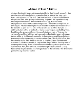 Abstract Of Food Additives
Abstract: Food additives are substances that added to food in small amount by food
manufacturers while producing or processing food to improve the taste, color,
flavor, and appearance of the food. Food preservative is a type of food additives
that prevents food from spoilage by inhibiting the growth and reproduction any
microorganisms that cause diseases like Clostridia spp, Bacillus cereus,
Staphylococcus aureus and other microorganisms. This can be accomplished by
reducing the PH and stabilizing the redox of food to make the environment invalid
for microbes to grow up. The aims of this research are to exhibit the types of
additives that are added to food in food factories and the purpose of adding them.
In addition, the research will show the manufacturing process of food and the
various effects of food additives and preservatives. Food additives are substances
that are added to food in small amount by food manufacturers while producing or
processing food to improve the organoleptic of the food. The shelf life of the food
increases by adding food additives and that by keeping product freshness and
consistency. It makes it possible to keep the food longer without the daily stress of
shopping and cooking. Some food additives must add in organized quantities and
concentration. Also, food additives should be acceptable daily intakes (ADIs)
because they may have some disadvantage effects on the consumer. This definition is
general for any materials used in
 