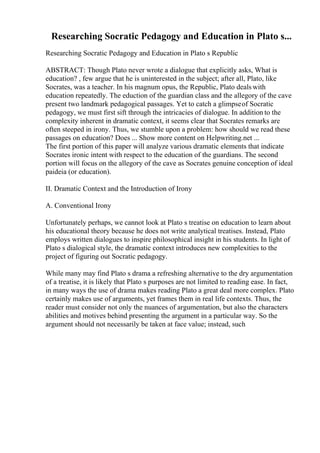 Researching Socratic Pedagogy and Education in Plato s...
Researching Socratic Pedagogy and Education in Plato s Republic
ABSTRACT: Though Plato never wrote a dialogue that explicitly asks, What is
education? , few argue that he is uninterested in the subject; after all, Plato, like
Socrates, was a teacher. In his magnum opus, the Republic, Plato deals with
education repeatedly. The eduction of the guardian class and the allegory of the cave
present two landmark pedagogical passages. Yet to catch a glimpseof Socratic
pedagogy, we must first sift through the intricacies of dialogue. In addition to the
complexity inherent in dramatic context, it seems clear that Socrates remarks are
often steeped in irony. Thus, we stumble upon a problem: how should we read these
passages on education? Does ... Show more content on Helpwriting.net ...
The first portion of this paper will analyze various dramatic elements that indicate
Socrates ironic intent with respect to the education of the guardians. The second
portion will focus on the allegory of the cave as Socrates genuine conception of ideal
paideia (or education).
II. Dramatic Context and the Introduction of Irony
A. Conventional Irony
Unfortunately perhaps, we cannot look at Plato s treatise on education to learn about
his educational theory because he does not write analytical treatises. Instead, Plato
employs written dialogues to inspire philosophical insight in his students. In light of
Plato s dialogical style, the dramatic context introduces new complexities to the
project of figuring out Socratic pedagogy.
While many may find Plato s drama a refreshing alternative to the dry argumentation
of a treatise, it is likely that Plato s purposes are not limited to reading ease. In fact,
in many ways the use of drama makes reading Plato a great deal more complex. Plato
certainly makes use of arguments, yet frames them in real life contexts. Thus, the
reader must consider not only the nuances of argumentation, but also the characters
abilities and motives behind presenting the argument in a particular way. So the
argument should not necessarily be taken at face value; instead, such
 