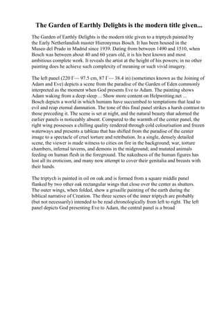 The Garden of Earthly Delights is the modern title given...
The Garden of Earthly Delights is the modern title given to a triptych painted by
the Early Netherlandish master Hieronymus Bosch. It has been housed in the
Museo del Prado in Madrid since 1939. Dating from between 1490 and 1510, when
Bosch was between about 40 and 60 years old, it is his best known and most
ambitious complete work. It reveals the artist at the height of his powers; in no other
painting does he achieve such complexity of meaning or such vivid imagery.
The left panel (220 Г— 97.5 cm, 87 Г— 38.4 in) (sometimes known as the Joining of
Adam and Eve) depicts a scene from the paradise of the Garden of Eden commonly
interpreted as the moment when God presents Eve to Adam. The painting shows
Adam waking from a deep sleep ... Show more content on Helpwriting.net ...
Bosch depicts a world in which humans have succumbed to temptations that lead to
evil and reap eternal damnation. The tone of this final panel strikes a harsh contrast to
those preceding it. The scene is set at night, and the natural beauty that adorned the
earlier panels is noticeably absent. Compared to the warmth of the center panel, the
right wing possesses a chilling quality rendered through cold colourisation and frozen
waterways and presents a tableau that has shifted from the paradise of the center
image to a spectacle of cruel torture and retribution. In a single, densely detailed
scene, the viewer is made witness to cities on fire in the background; war, torture
chambers, infernal taverns, and demons in the midground; and mutated animals
feeding on human flesh in the foreground. The nakedness of the human figures has
lost all its eroticism, and many now attempt to cover their genitalia and breasts with
their hands.
The triptych is painted in oil on oak and is formed from a square middle panel
flanked by two other oak rectangular wings that close over the center as shutters.
The outer wings, when folded, show a grisaille painting of the earth during the
biblical narrative of Creation. The three scenes of the inner triptych are probably
(but not necessarily) intended to be read chronologically from left to right. The left
panel depicts God presenting Eve to Adam, the central panel is a broad
 